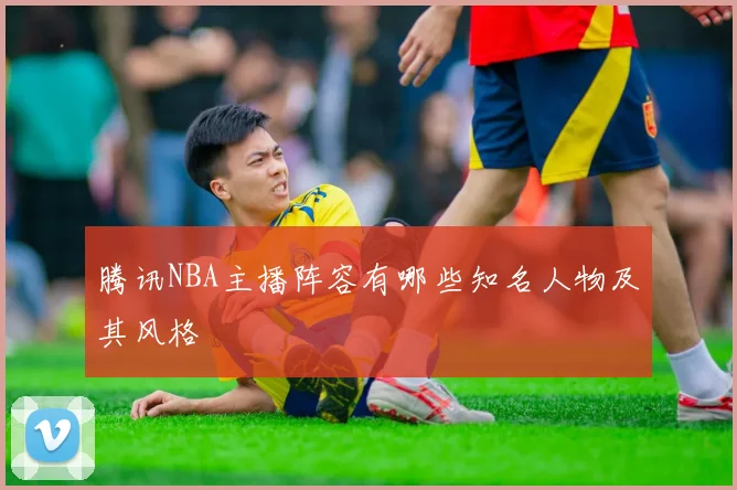 腾讯NBA主播阵容有哪些知名人物及其风格