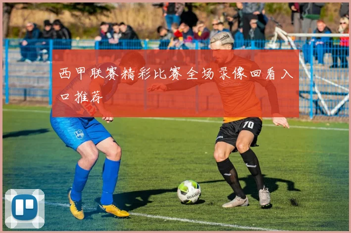 西甲联赛精彩比赛全场录像回看入口推荐