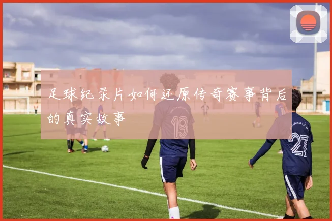 足球纪录片如何还原传奇赛事背后的真实故事