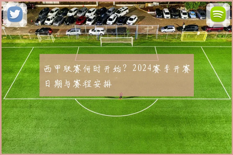 西甲联赛何时开始？2024赛季开赛日期与赛程安排