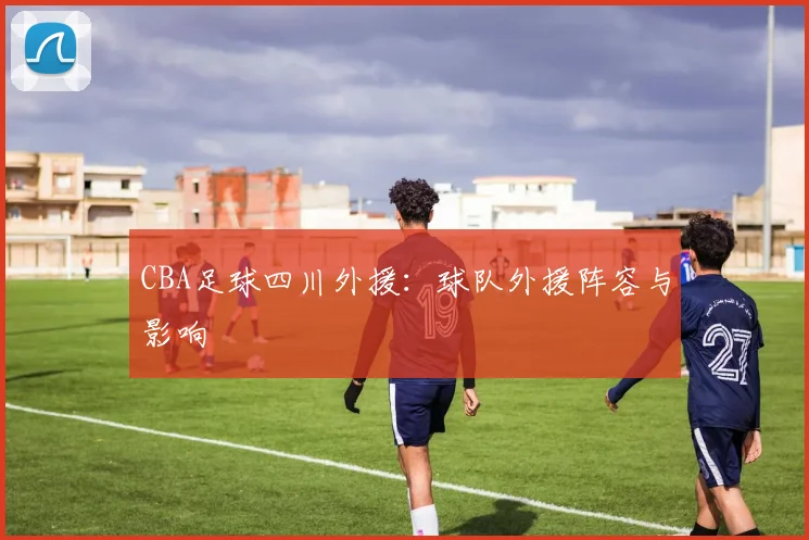 CBA足球四川外援：球队外援阵容与影响
